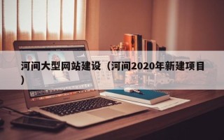 昌吉河间大型网站建设（河间2020年新建项目）