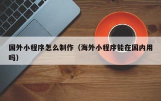 昌吉国外小程序怎么制作（海外小程序能在国内用吗）