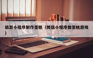 昌吉旅游小程序制作蛋糕（微信小程序做蛋糕游戏）